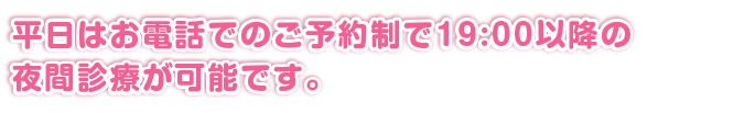 平日はお電話でのご予約制で19:00以降の夜間診療が可能です。