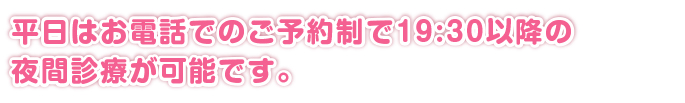 平日はお電話でのご予約制で19:30以降の夜間診療が可能です。